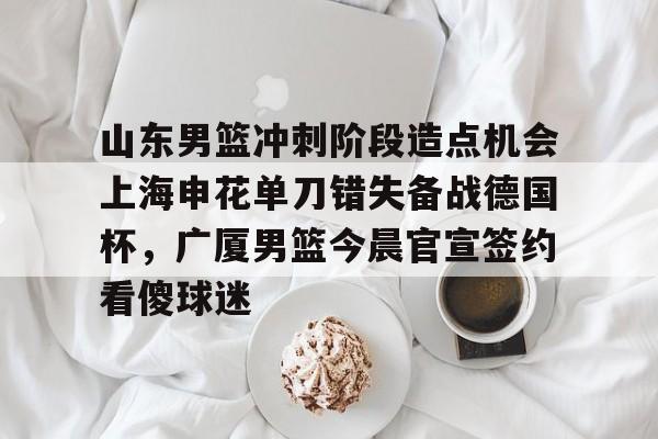 爱游戏-山东男篮冲刺阶段造点机会上海申花单刀错失备战德国杯，广厦男篮今晨官宣签约看傻球迷